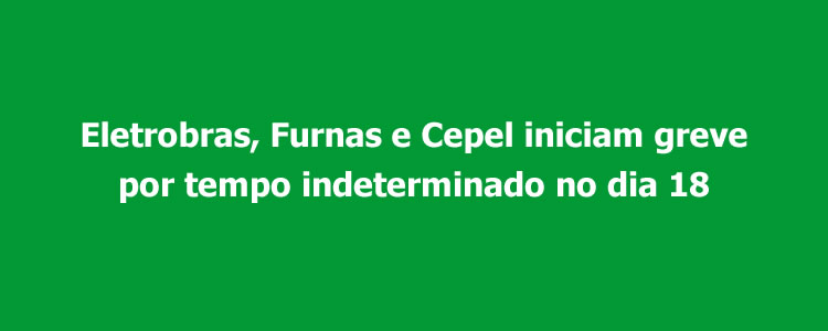 Eletrobras, Furnas e Cepel iniciam greve por tempo indeterminado no dia 18